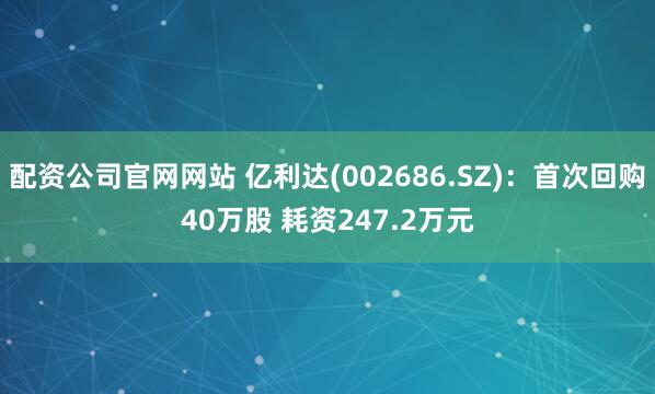 配资公司官网网站 亿利达(002686.SZ)：首次回购40万股 耗资247.2万元