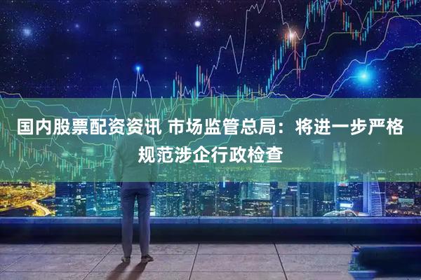 国内股票配资资讯 市场监管总局：将进一步严格规范涉企行政检查