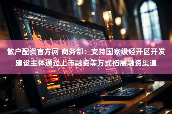 散户配资官方网 商务部：支持国家级经开区开发建设主体通过上市融资等方式拓展融资渠道