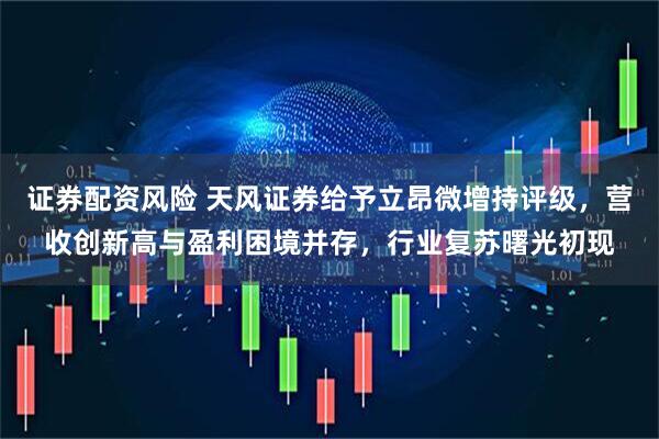 证券配资风险 天风证券给予立昂微增持评级，营收创新高与盈利困境并存，行业复苏曙光初现