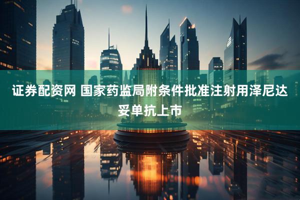 证券配资网 国家药监局附条件批准注射用泽尼达妥单抗上市