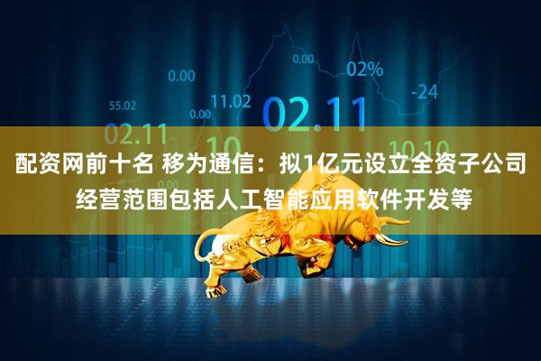 配资网前十名 移为通信：拟1亿元设立全资子公司 经营范围包括人工智能应用软件开发等