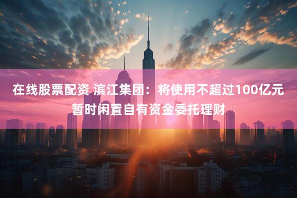 在线股票配资 滨江集团：将使用不超过100亿元暂时闲置自有资金委托理财