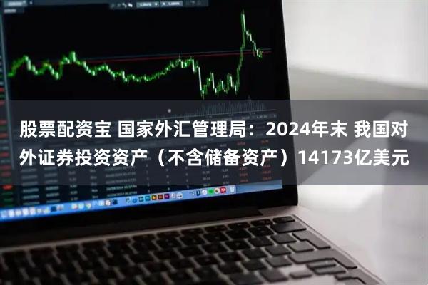 股票配资宝 国家外汇管理局：2024年末 我国对外证券投资资产（不含储备资产）14173亿美元