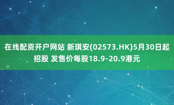 在线配资开户网站 新琪安(02573.HK)5月30日起招股 发售价每股18.9-20.9港元