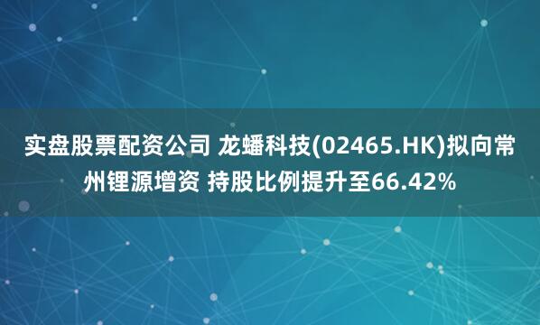 实盘股票配资公司 龙蟠科技(02465.HK)拟向常州锂源增资 持股比例提升至66.42%