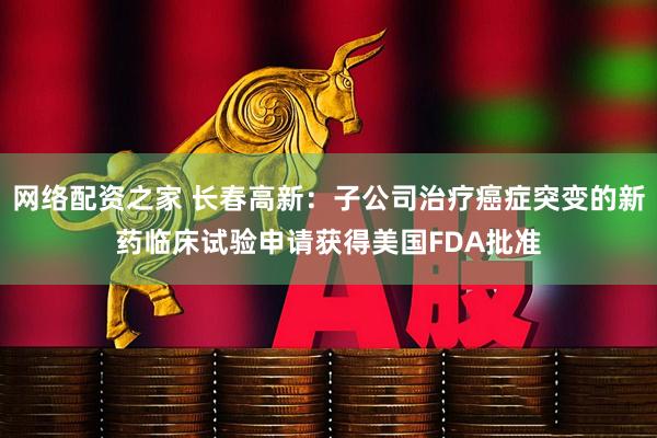网络配资之家 长春高新：子公司治疗癌症突变的新药临床试验申请获得美国FDA批准