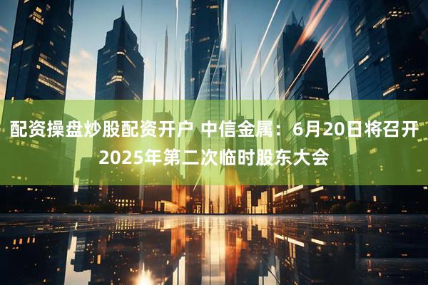 配资操盘炒股配资开户 中信金属：6月20日将召开2025年第二次临时股东大会