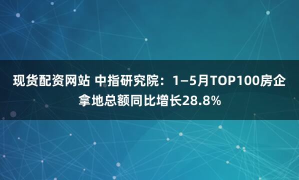 现货配资网站 中指研究院：1—5月TOP100房企拿地总额同比增长28.8%