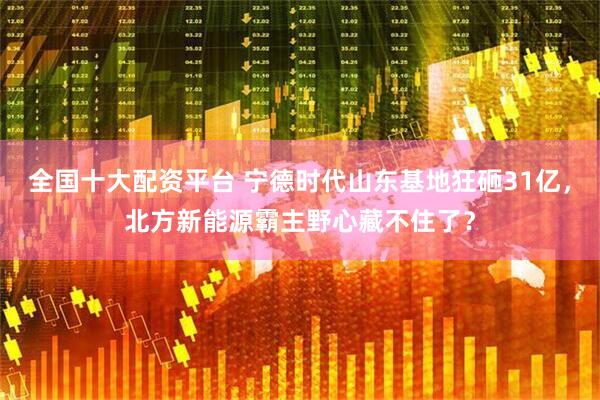 全国十大配资平台 宁德时代山东基地狂砸31亿，北方新能源霸主野心藏不住了？