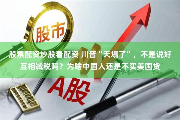 股票配资炒股看配资 川普“天塌了”，不是说好互相减税吗？为啥中国人还是不买美国货