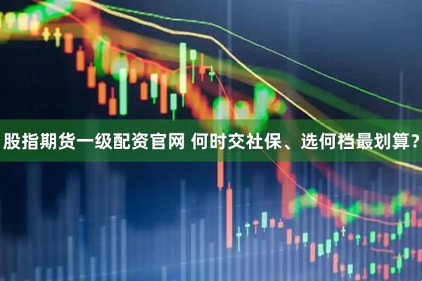 股指期货一级配资官网 何时交社保、选何档最划算？