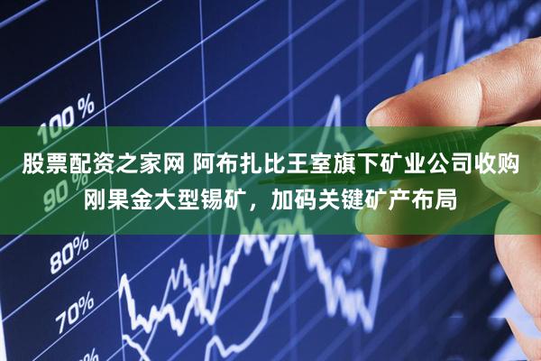 股票配资之家网 阿布扎比王室旗下矿业公司收购刚果金大型锡矿，加码关键矿产布局