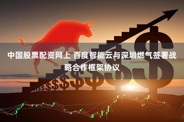 中国股票配资网上 百度智能云与深圳燃气签署战略合作框架协议