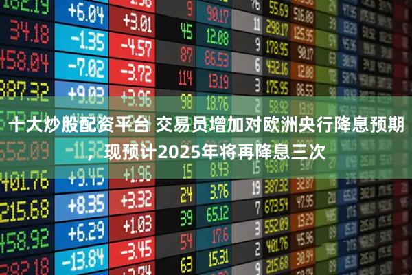 十大炒股配资平台 交易员增加对欧洲央行降息预期，现预计2025年将再降息三次