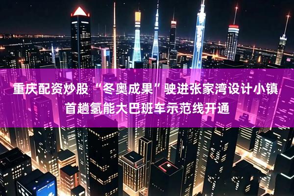 重庆配资炒股 “冬奥成果”驶进张家湾设计小镇 首趟氢能大巴班车示范线开通