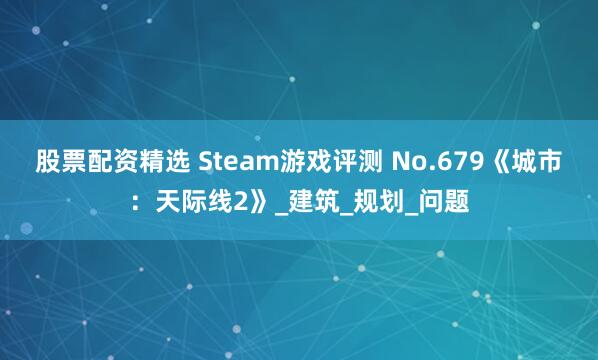 股票配资精选 Steam游戏评测 No.679《城市：天际线2》_建筑_规划_问题