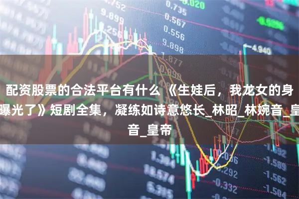配资股票的合法平台有什么 《生娃后，我龙女的身份曝光了》短剧全集，凝练如诗意悠长_林昭_林婉音_皇帝