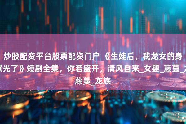 炒股配资平台股票配资门户 《生娃后，我龙女的身份曝光了》短剧全集，你若盛开，清风自来_女婴_藤蔓_龙族