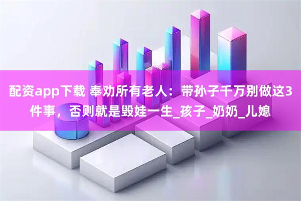 配资app下载 奉劝所有老人：带孙子千万别做这3件事，否则就是毁娃一生_孩子_奶奶_儿媳