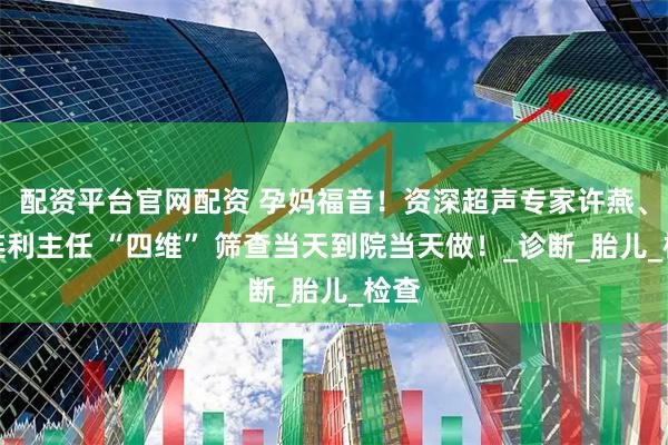配资平台官网配资 孕妈福音！资深超声专家许燕、接连利主任 “四维” 筛查当天到院当天做！_诊断_胎儿_检查