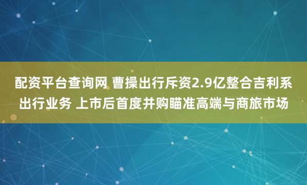 配资平台查询网 曹操出行斥资2.9亿整合吉利系出行业务 上市后首度并购瞄准高端与商旅市场