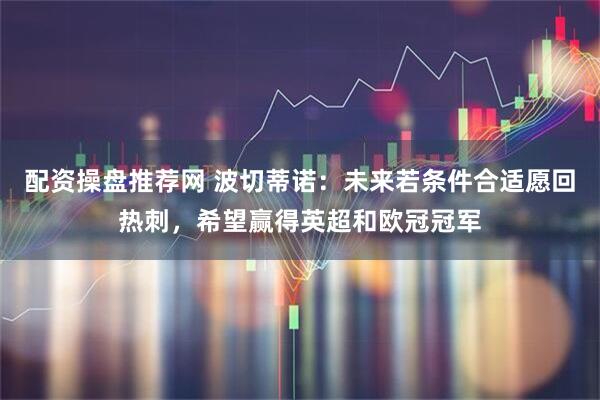 配资操盘推荐网 波切蒂诺：未来若条件合适愿回热刺，希望赢得英超和欧冠冠军