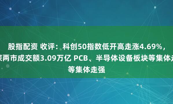 股指配资 收评：科创50指数低开高走涨4.69%，沪深两市成交额3.09万亿 PCB、半导体设备板块等集体走强