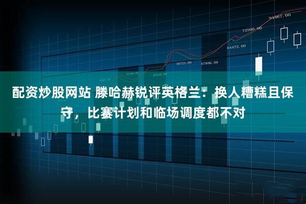 配资炒股网站 滕哈赫锐评英格兰：换人糟糕且保守，比赛计划和临场调度都不对