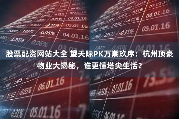 股票配资网站大全 望天际PK万潮玖序：杭州顶豪物业大揭秘，谁更懂塔尖生活？