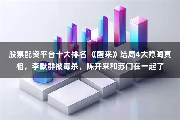 股票配资平台十大排名 《醒来》结局4大隐晦真相，李默群被毒杀，陈开来和苏门在一起了