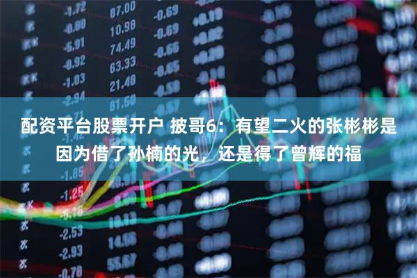 配资平台股票开户 披哥6：有望二火的张彬彬是因为借了孙楠的光，还是得了曾辉的福