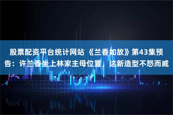 股票配资平台统计网站 《兰香如故》第43集预告：许兰香坐上林家主母位置，这新造型不怒而威